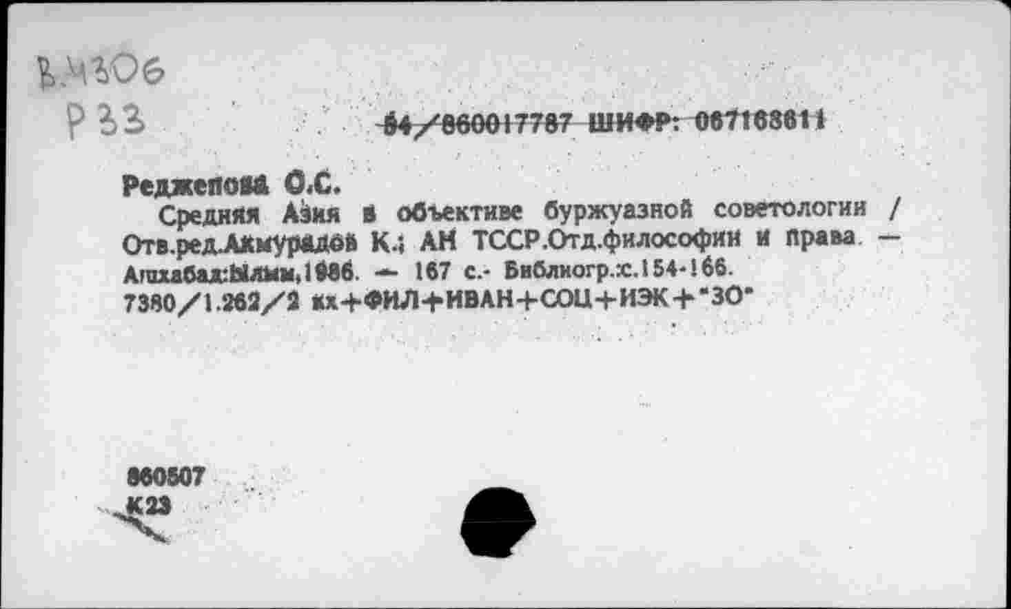 ﻿р Ь3>	$4/860017787 ШИФР: 067168611
Реджепом ОХ.
Средняя Азия в объективе буржуазной советологии / Отв.ред.А*мурадой к.; АН ТССР.Отд.философии и права — Агихабад:Ылим.1Мв. — 167 с.- Библиогр.гс. 154-166. 7380/1.262/2 Кх+ФИЛ+ИВАН+СОЩ-ИЭК + 'ЗО-
860507